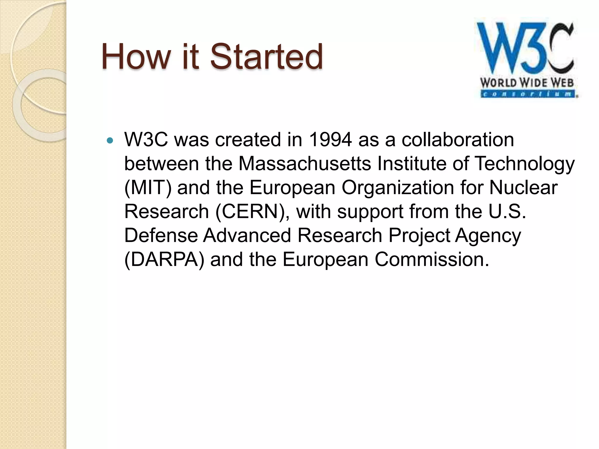 How it Started
 W3C was created in 1994 as a collaboration
between the Massachusetts Institute of Technology
(MIT) and the European Organization for Nuclear
Research (CERN), with support from the U.S.
Defense Advanced Research Project Agency
(DARPA) and the European Commission.
 