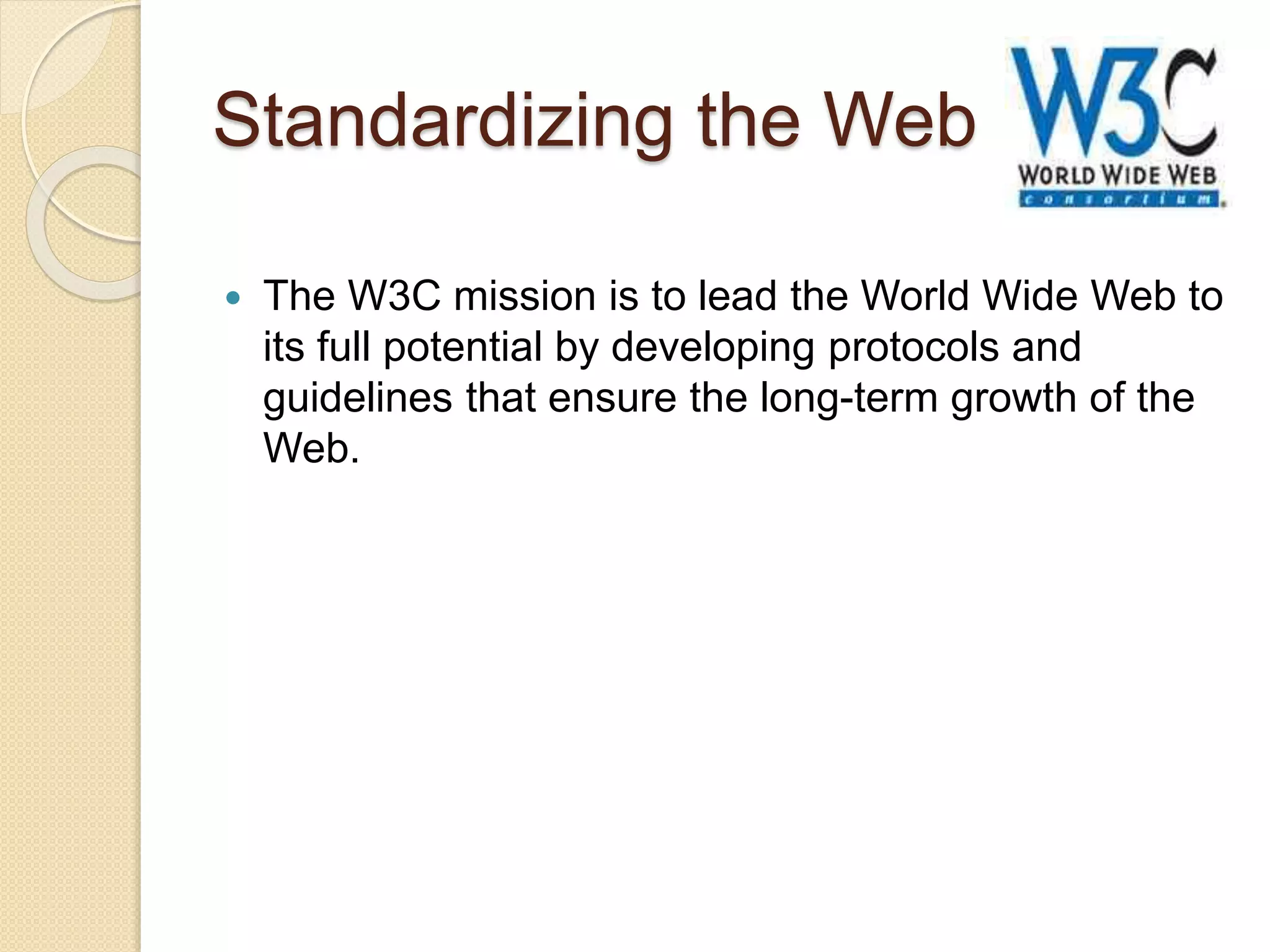 Standardizing the Web
 The W3C mission is to lead the World Wide Web to
its full potential by developing protocols and
guidelines that ensure the long-term growth of the
Web.
 