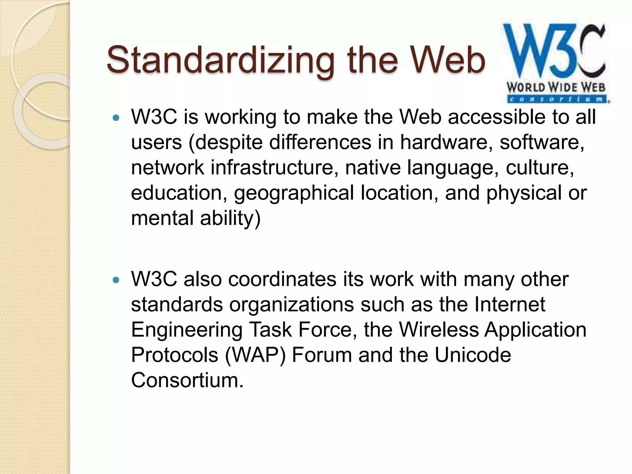 Standardizing the Web
 W3C is working to make the Web accessible to all
users (despite differences in hardware, software,
network infrastructure, native language, culture,
education, geographical location, and physical or
mental ability)
 W3C also coordinates its work with many other
standards organizations such as the Internet
Engineering Task Force, the Wireless Application
Protocols (WAP) Forum and the Unicode
Consortium.
 