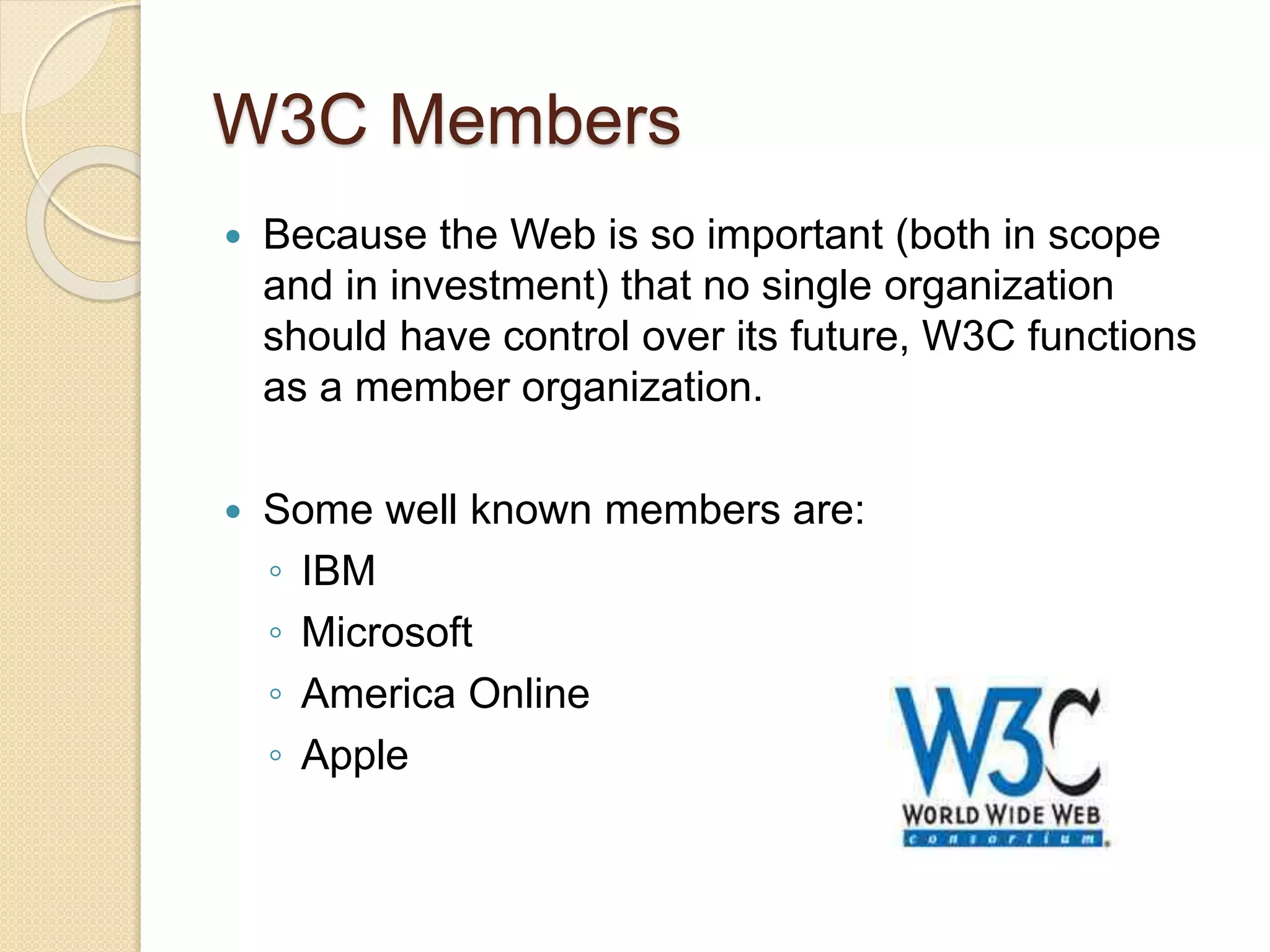 W3C Members
 Because the Web is so important (both in scope
and in investment) that no single organization
should have control over its future, W3C functions
as a member organization.
 Some well known members are:
◦ IBM
◦ Microsoft
◦ America Online
◦ Apple
 