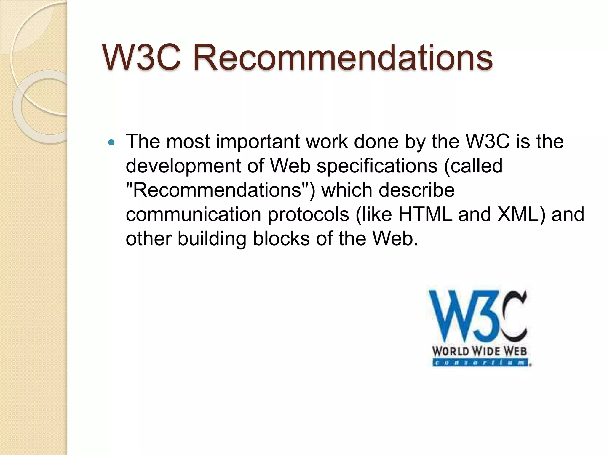 W3C Recommendations
 The most important work done by the W3C is the
development of Web specifications (called
"Recommendations") which describe
communication protocols (like HTML and XML) and
other building blocks of the Web.
 