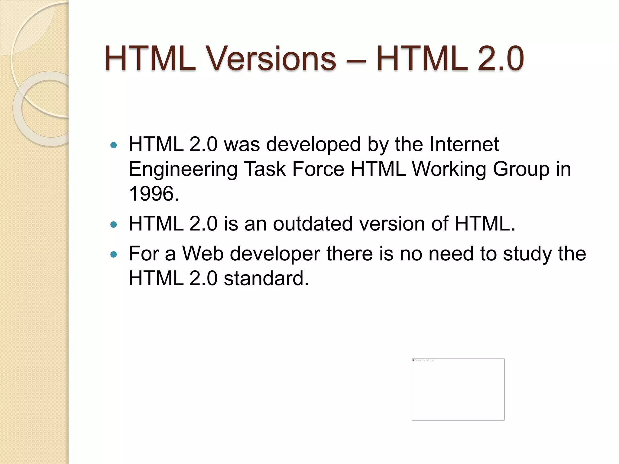 HTML Versions – HTML 2.0
 HTML 2.0 was developed by the Internet
Engineering Task Force HTML Working Group in
1996.
 HTML 2.0 is an outdated version of HTML.
 For a Web developer there is no need to study the
HTML 2.0 standard.
 