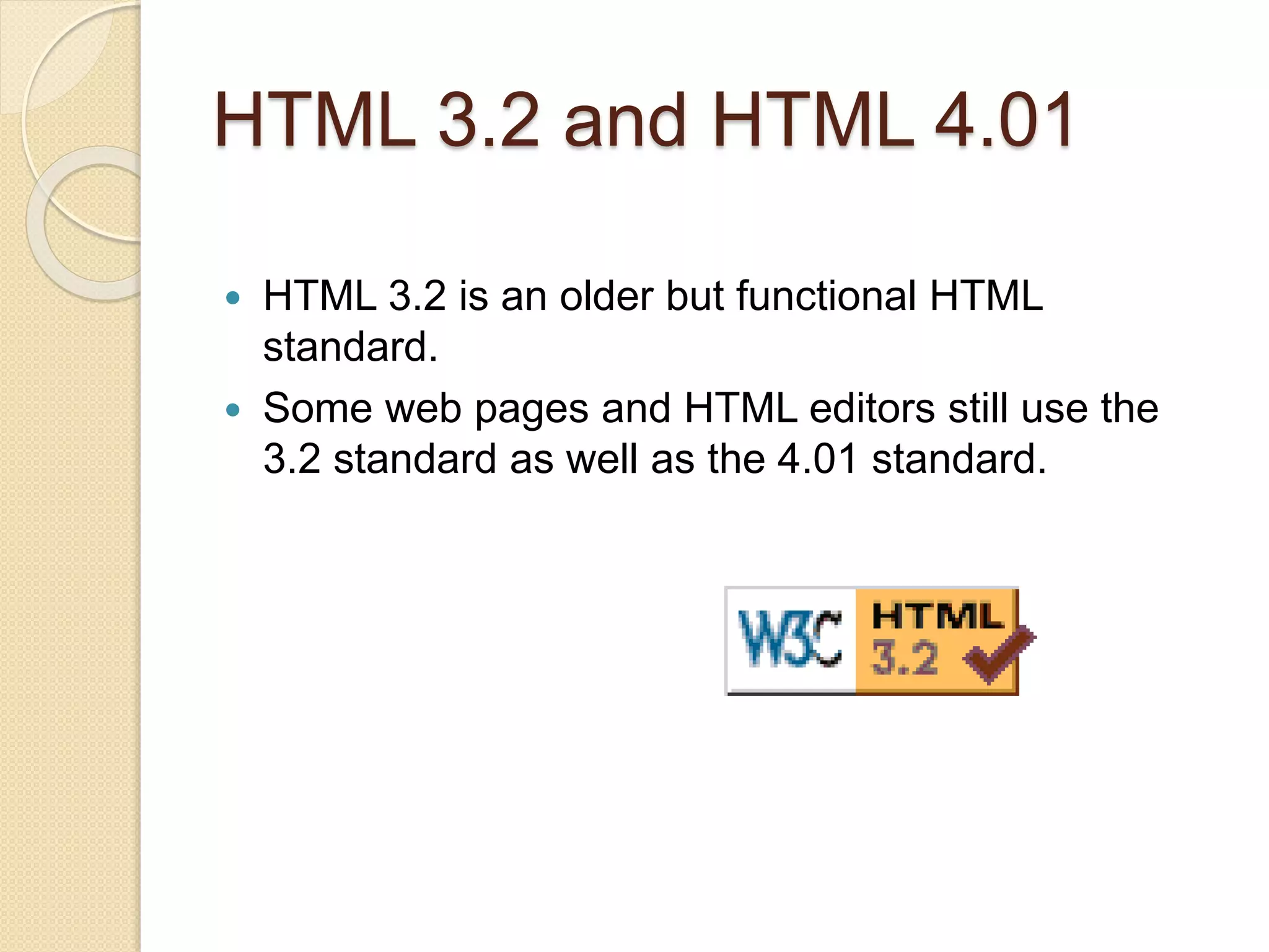 HTML 3.2 and HTML 4.01
 HTML 3.2 is an older but functional HTML
standard.
 Some web pages and HTML editors still use the
3.2 standard as well as the 4.01 standard.
 