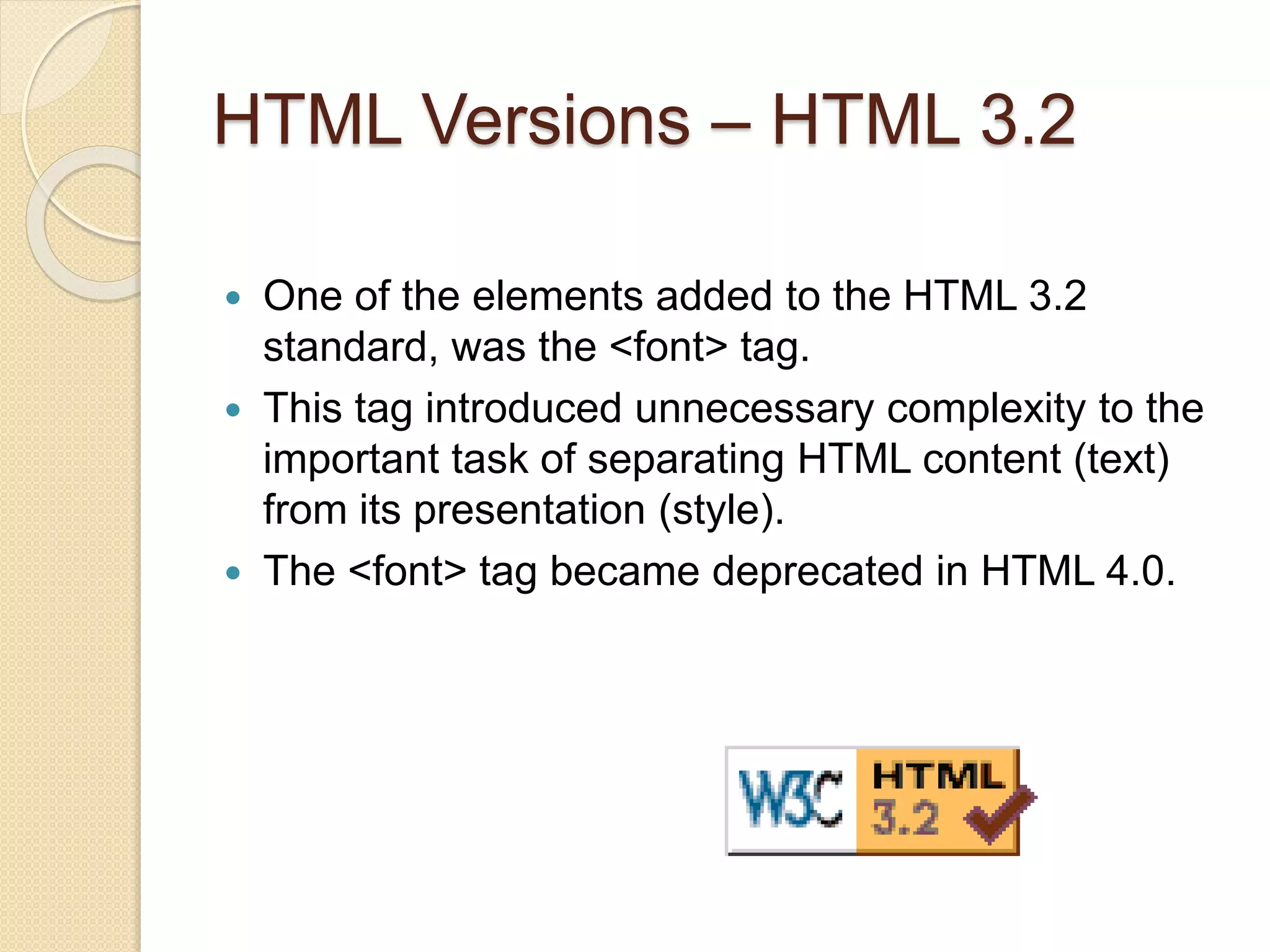 HTML Versions – HTML 3.2
 One of the elements added to the HTML 3.2
standard, was the <font> tag.
 This tag introduced unnecessary complexity to the
important task of separating HTML content (text)
from its presentation (style).
 The <font> tag became deprecated in HTML 4.0.
 