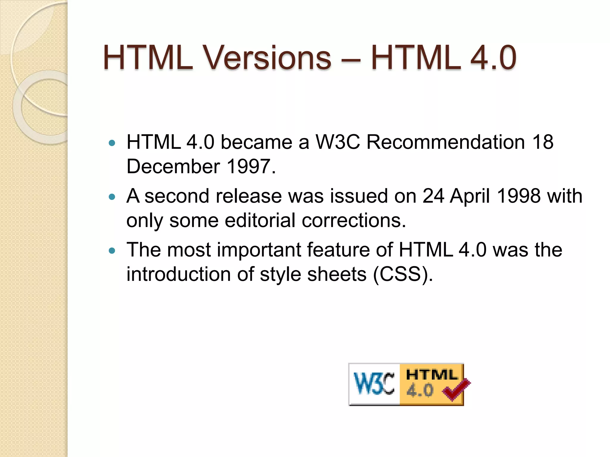 HTML Versions – HTML 4.0
 HTML 4.0 became a W3C Recommendation 18
December 1997.
 A second release was issued on 24 April 1998 with
only some editorial corrections.
 The most important feature of HTML 4.0 was the
introduction of style sheets (CSS).
 