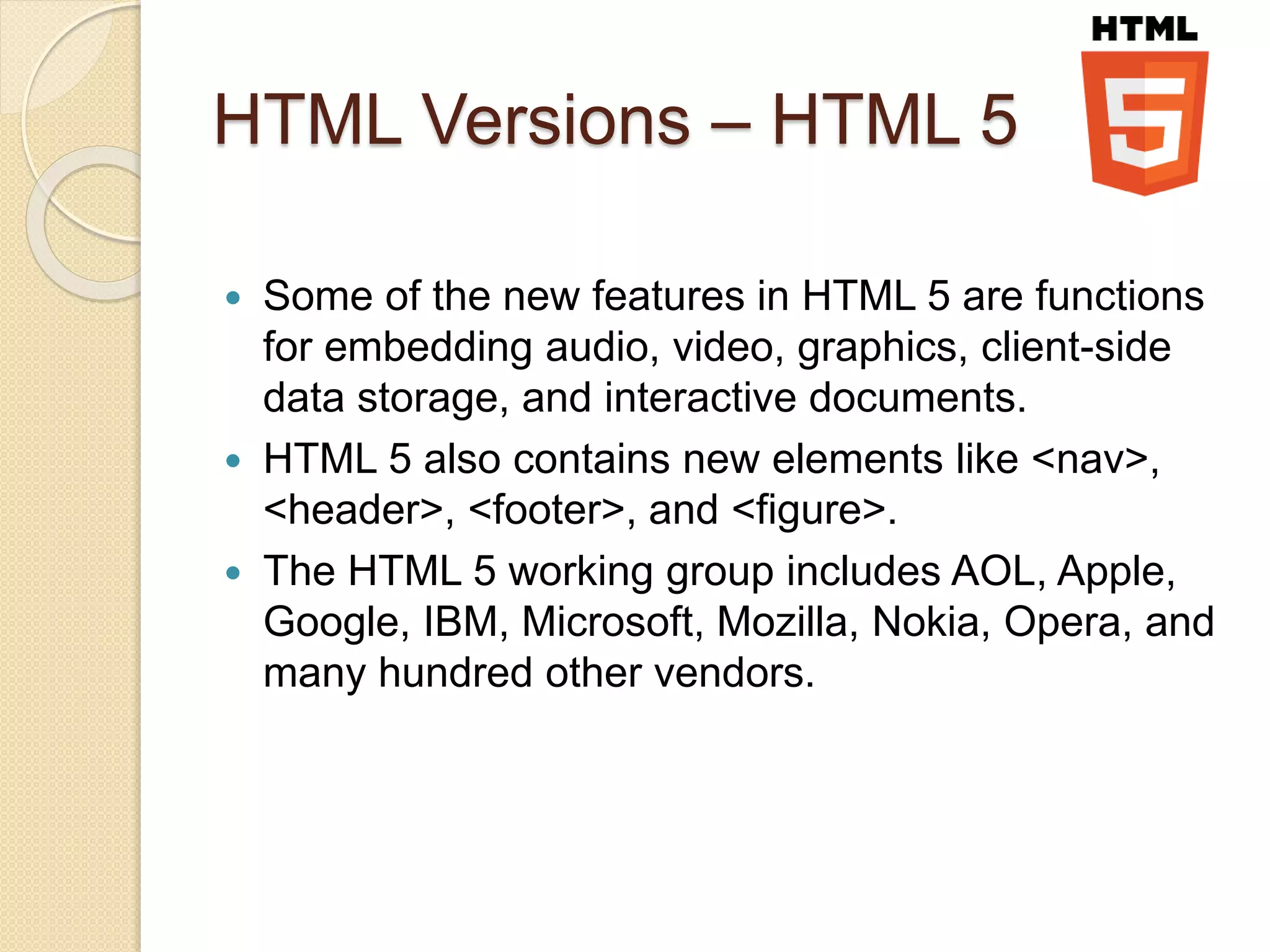 HTML Versions – HTML 5
 Some of the new features in HTML 5 are functions
for embedding audio, video, graphics, client-side
data storage, and interactive documents.
 HTML 5 also contains new elements like <nav>,
<header>, <footer>, and <figure>.
 The HTML 5 working group includes AOL, Apple,
Google, IBM, Microsoft, Mozilla, Nokia, Opera, and
many hundred other vendors.
 