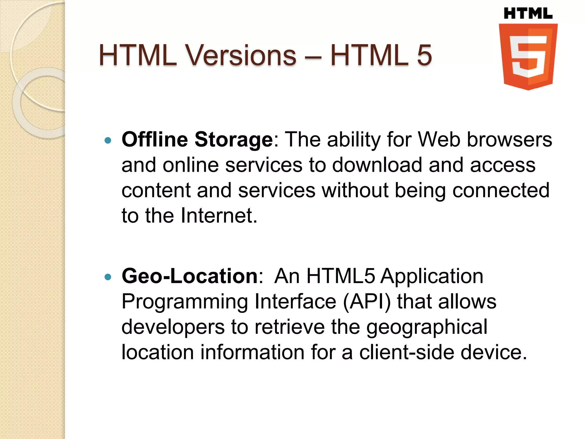 HTML Versions – HTML 5
 Offline Storage: The ability for Web browsers
and online services to download and access
content and services without being connected
to the Internet.
 Geo-Location: An HTML5 Application
Programming Interface (API) that allows
developers to retrieve the geographical
location information for a client-side device.
 