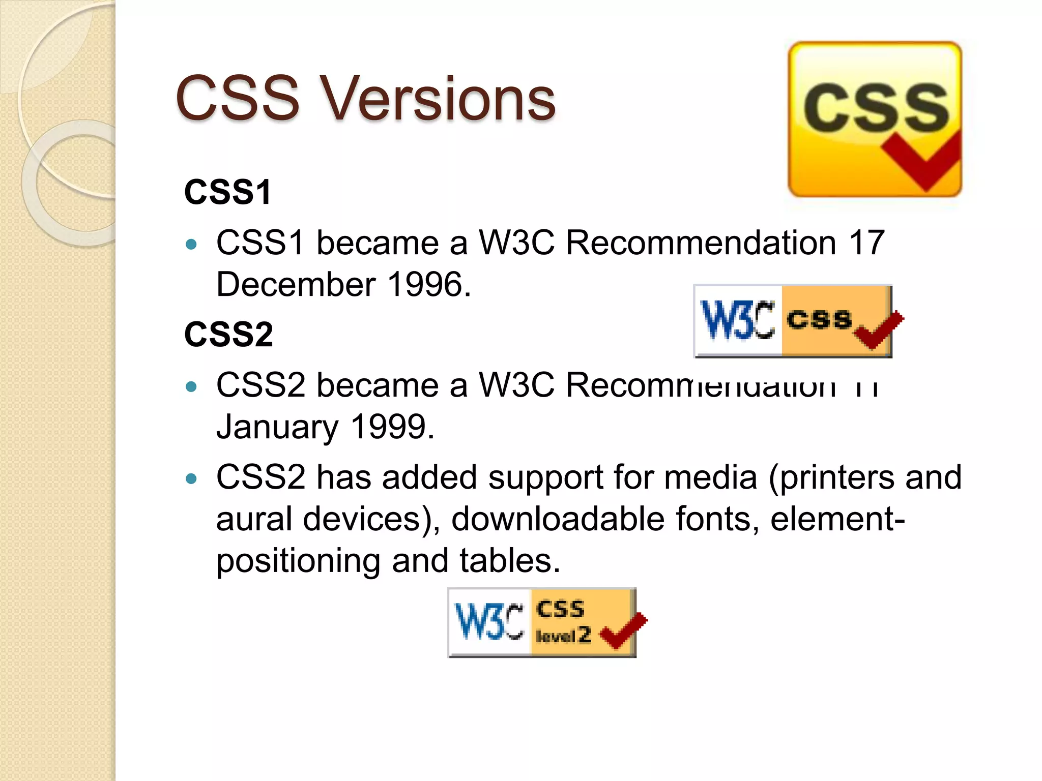 CSS Versions
CSS1
 CSS1 became a W3C Recommendation 17
December 1996.
CSS2
 CSS2 became a W3C Recommendation 11
January 1999.
 CSS2 has added support for media (printers and
aural devices), downloadable fonts, element-
positioning and tables.
 