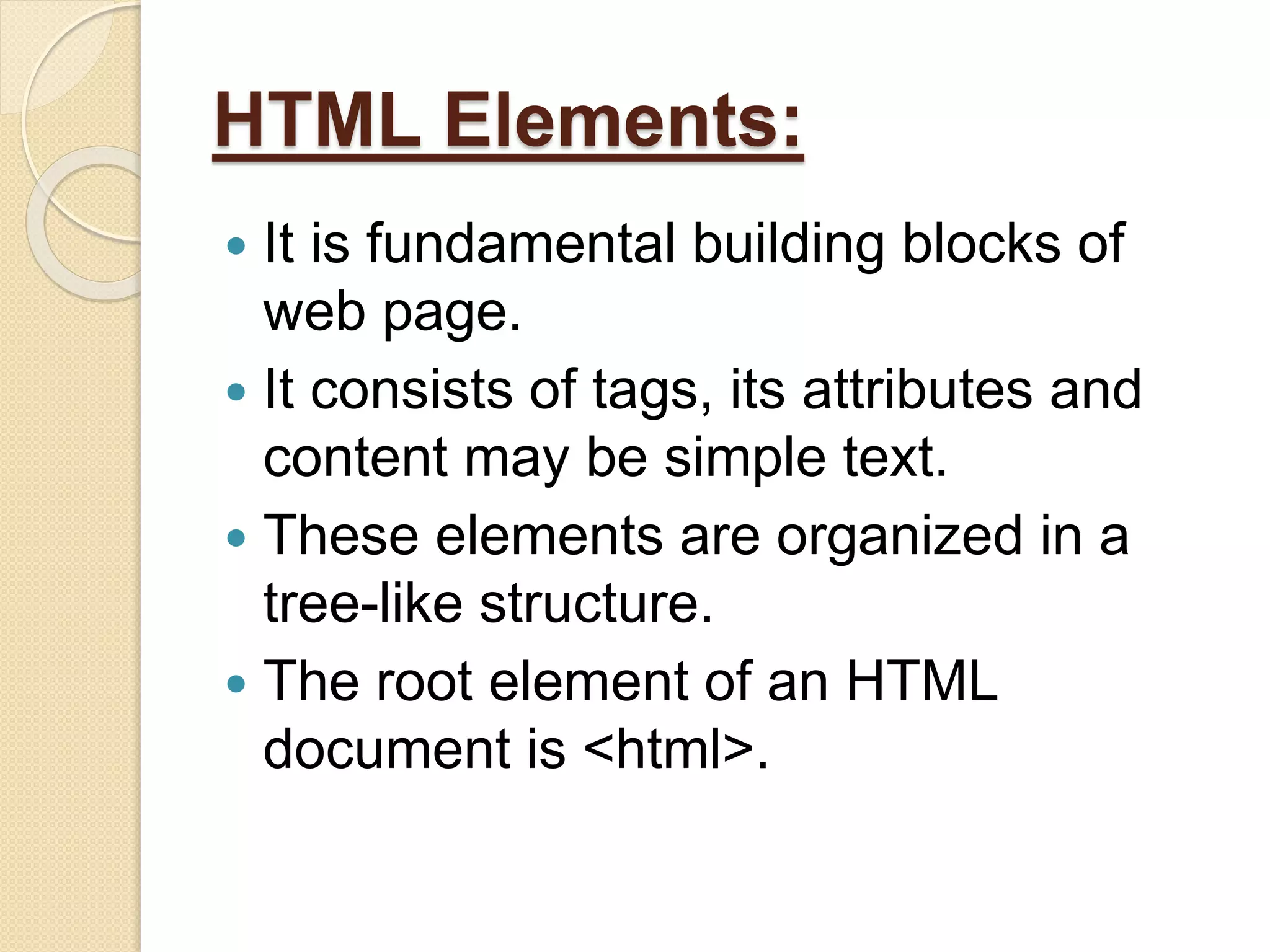 HTML Elements:
 It is fundamental building blocks of
web page.
 It consists of tags, its attributes and
content may be simple text.
 These elements are organized in a
tree-like structure.
 The root element of an HTML
document is <html>.
 
