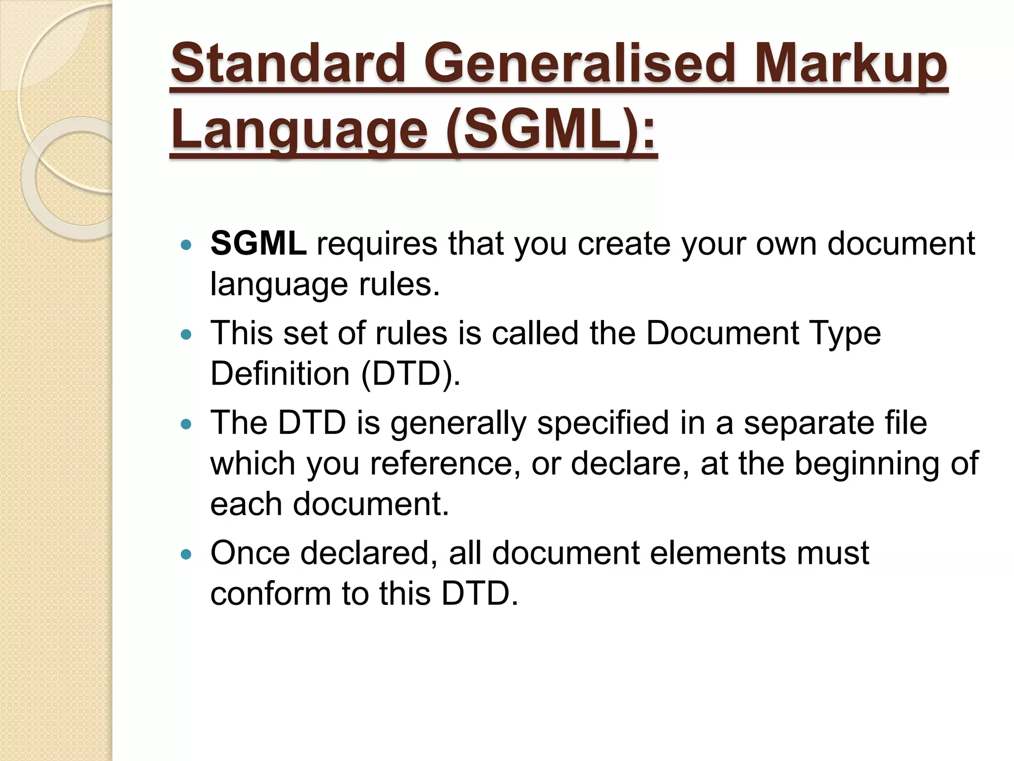 Standard Generalised Markup
Language (SGML):
 SGML requires that you create your own document
language rules.
 This set of rules is called the Document Type
Definition (DTD).
 The DTD is generally specified in a separate file
which you reference, or declare, at the beginning of
each document.
 Once declared, all document elements must
conform to this DTD.
 