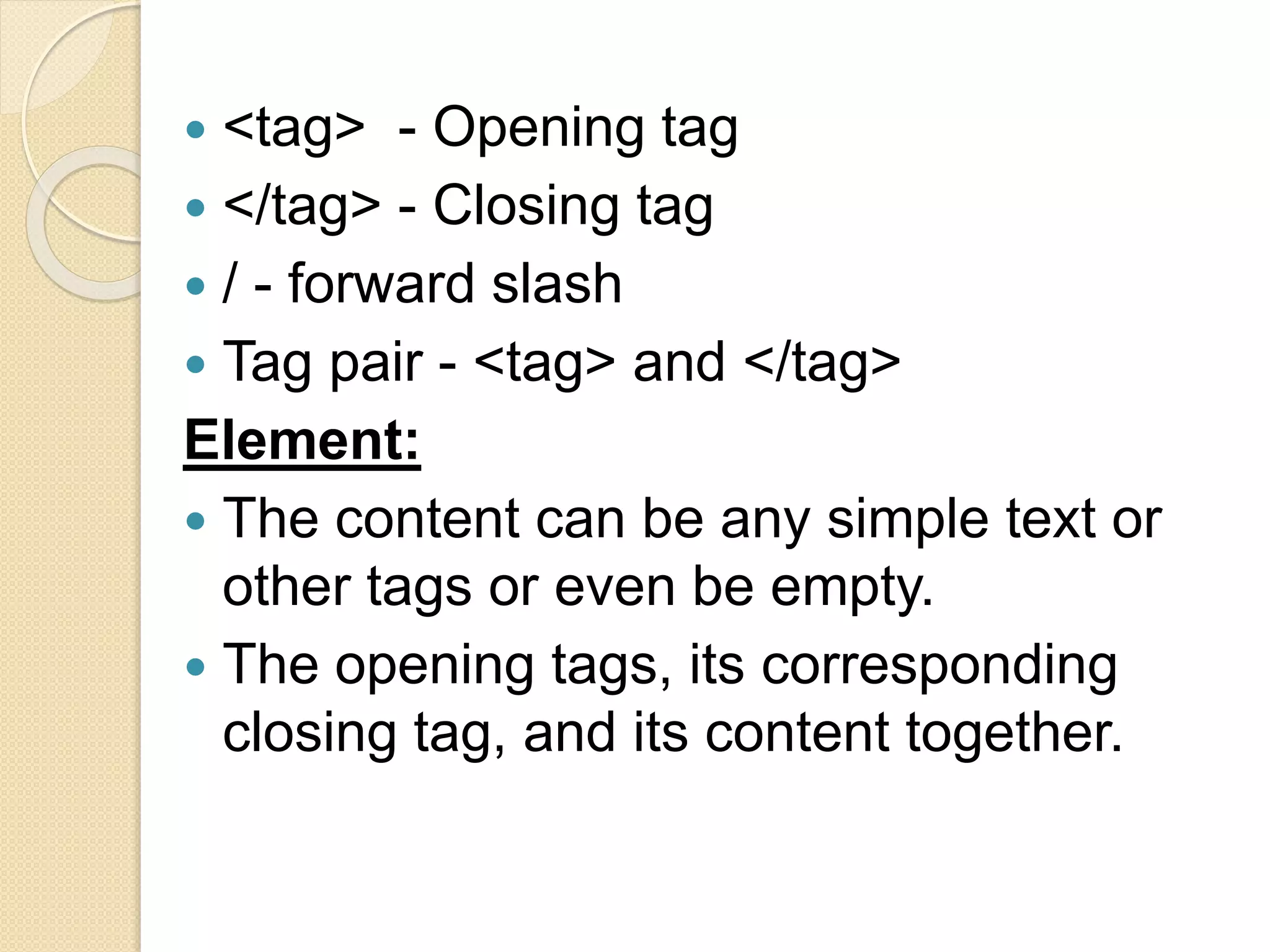  <tag> - Opening tag
 </tag> - Closing tag
 / - forward slash
 Tag pair - <tag> and </tag>
Element:
 The content can be any simple text or
other tags or even be empty.
 The opening tags, its corresponding
closing tag, and its content together.
 