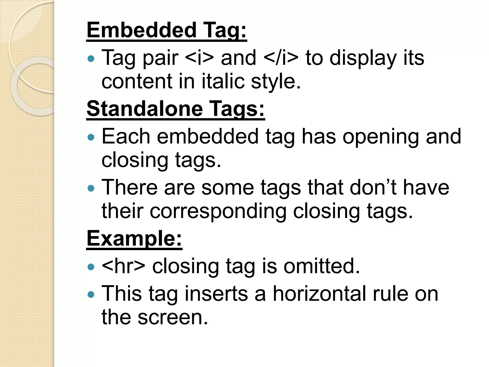 Embedded Tag:
 Tag pair <i> and </i> to display its
content in italic style.
Standalone Tags:
 Each embedded tag has opening and
closing tags.
 There are some tags that don’t have
their corresponding closing tags.
Example:
 <hr> closing tag is omitted.
 This tag inserts a horizontal rule on
the screen.
 