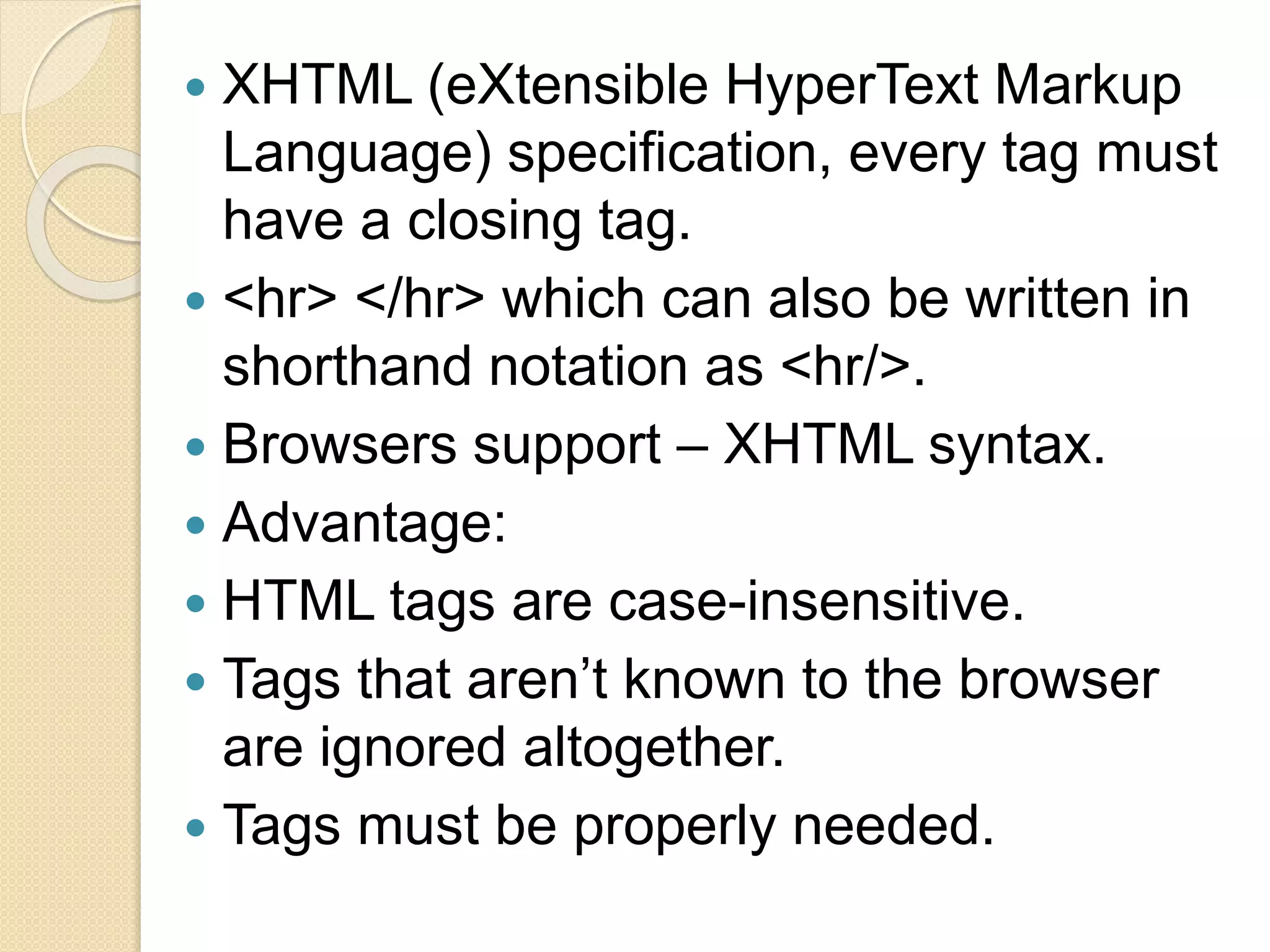  XHTML (eXtensible HyperText Markup
Language) specification, every tag must
have a closing tag.
 <hr> </hr> which can also be written in
shorthand notation as <hr/>.
 Browsers support – XHTML syntax.
 Advantage:
 HTML tags are case-insensitive.
 Tags that aren’t known to the browser
are ignored altogether.
 Tags must be properly needed.
 
