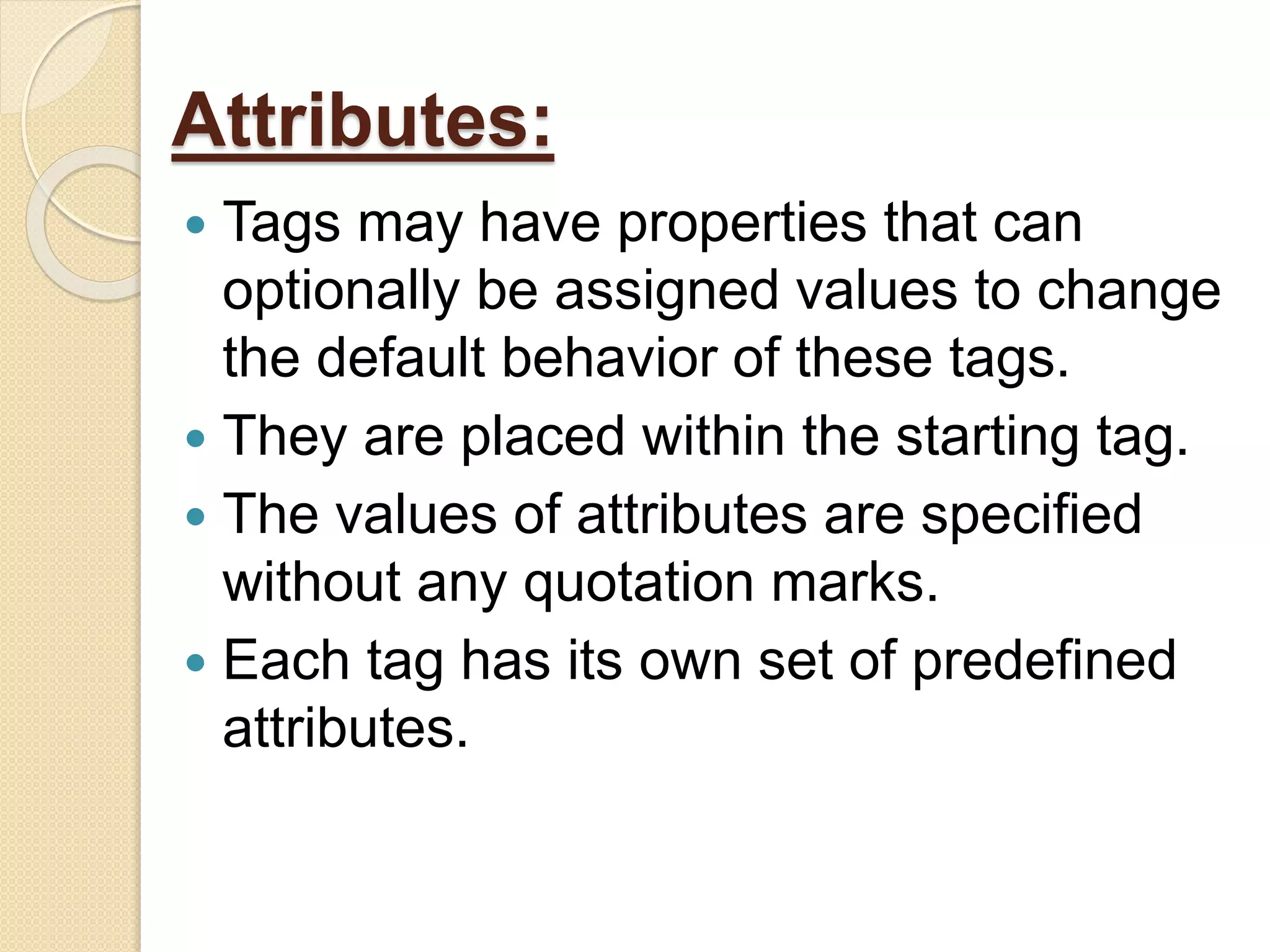 Attributes:
 Tags may have properties that can
optionally be assigned values to change
the default behavior of these tags.
 They are placed within the starting tag.
 The values of attributes are specified
without any quotation marks.
 Each tag has its own set of predefined
attributes.
 