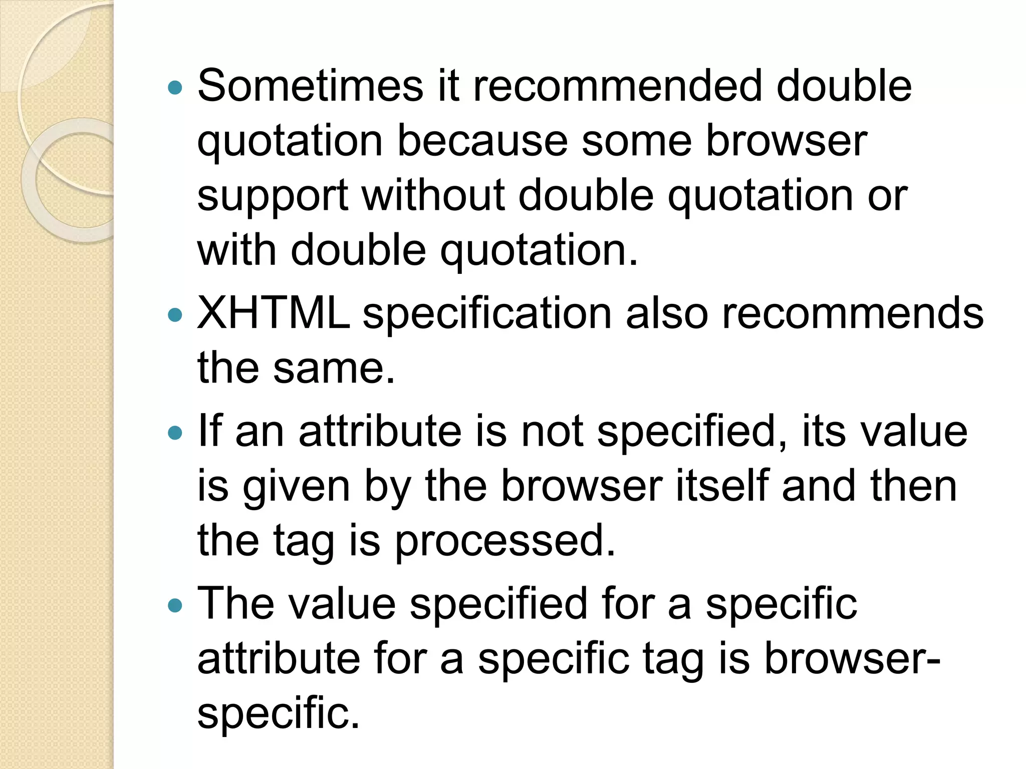  Sometimes it recommended double
quotation because some browser
support without double quotation or
with double quotation.
 XHTML specification also recommends
the same.
 If an attribute is not specified, its value
is given by the browser itself and then
the tag is processed.
 The value specified for a specific
attribute for a specific tag is browser-
specific.
 