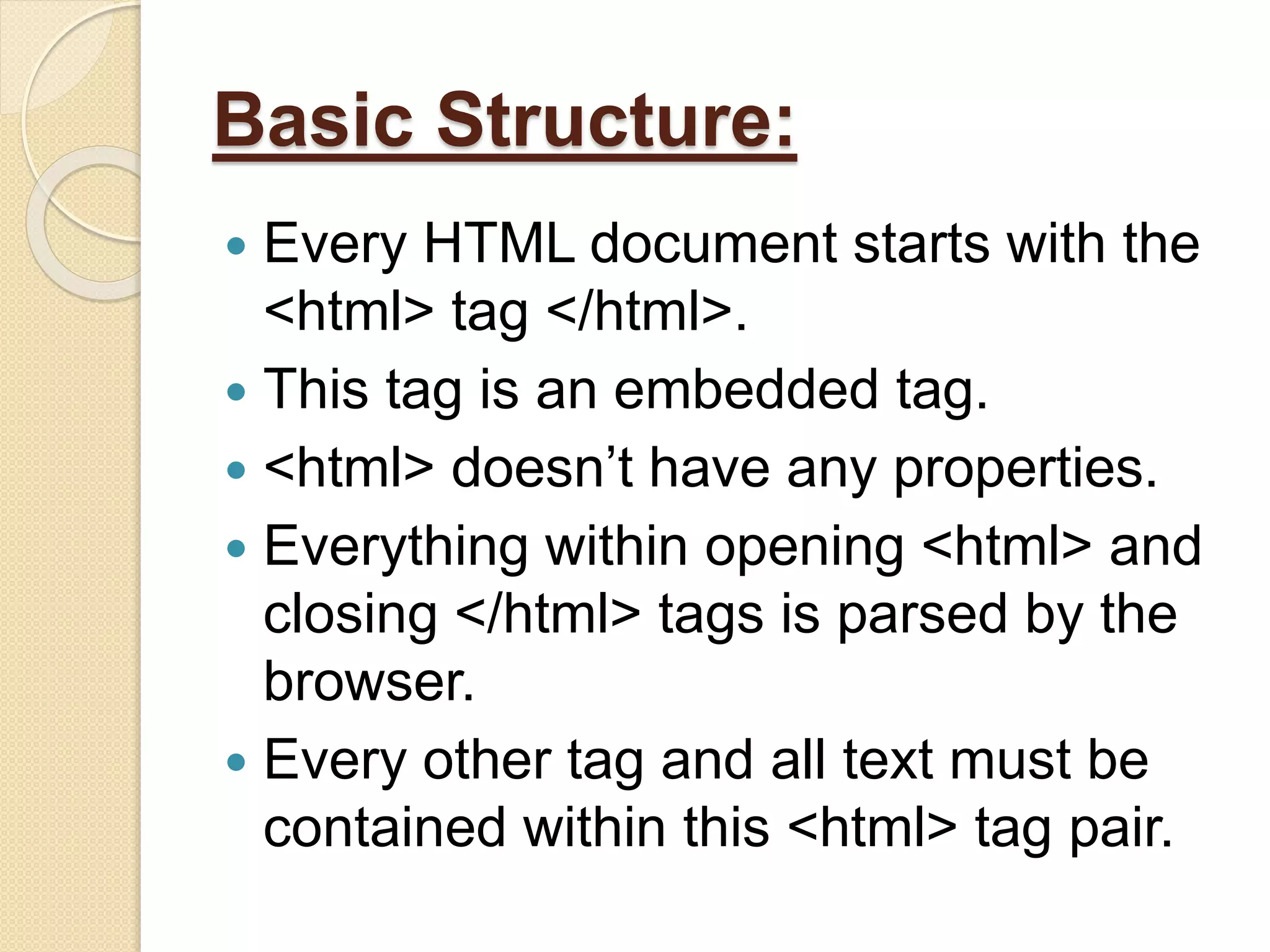 Basic Structure:
 Every HTML document starts with the
<html> tag </html>.
 This tag is an embedded tag.
 <html> doesn’t have any properties.
 Everything within opening <html> and
closing </html> tags is parsed by the
browser.
 Every other tag and all text must be
contained within this <html> tag pair.
 