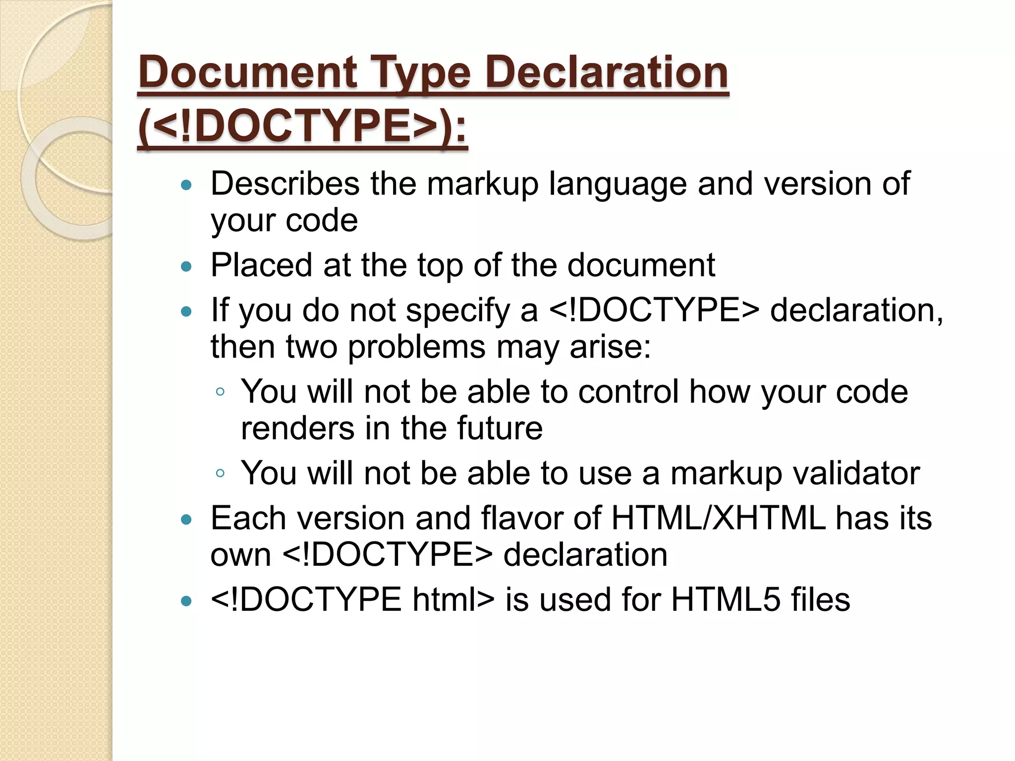Document Type Declaration
(<!DOCTYPE>):
 Describes the markup language and version of
your code
 Placed at the top of the document
 If you do not specify a <!DOCTYPE> declaration,
then two problems may arise:
◦ You will not be able to control how your code
renders in the future
◦ You will not be able to use a markup validator
 Each version and flavor of HTML/XHTML has its
own <!DOCTYPE> declaration
 <!DOCTYPE html> is used for HTML5 files
 