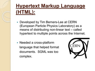 Hypertext Markup Language
(HTML):
 Developed by Tim Berners-Lee at CERN
(European Particle Physics Laboratory) as a
means of distributing non-linear text – called
hypertext to multiple points across the Internet.
 Needed a cross-platform
language that helped format
documents. SGML was too
complex.
 