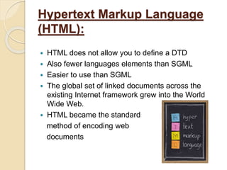 Hypertext Markup Language
(HTML):
 HTML does not allow you to define a DTD
 Also fewer languages elements than SGML
 Easier to use than SGML
 The global set of linked documents across the
existing Internet framework grew into the World
Wide Web.
 HTML became the standard
method of encoding web
documents
 