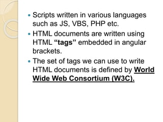  Scripts written in various languages
such as JS, VBS, PHP etc.
 HTML documents are written using
HTML “tags” embedded in angular
brackets.
 The set of tags we can use to write
HTML documents is defined by World
Wide Web Consortium (W3C).
 
