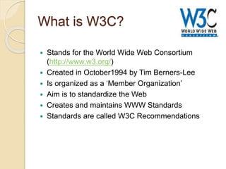What is W3C?
 Stands for the World Wide Web Consortium
(http://www.w3.org/)
 Created in October1994 by Tim Berners-Lee
 Is organized as a ‘Member Organization’
 Aim is to standardize the Web
 Creates and maintains WWW Standards
 Standards are called W3C Recommendations
 