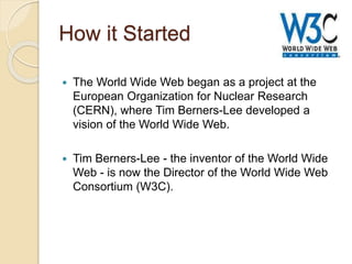 How it Started
 The World Wide Web began as a project at the
European Organization for Nuclear Research
(CERN), where Tim Berners-Lee developed a
vision of the World Wide Web.
 Tim Berners-Lee - the inventor of the World Wide
Web - is now the Director of the World Wide Web
Consortium (W3C).
 