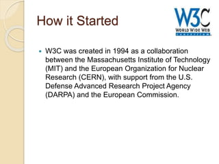 How it Started
 W3C was created in 1994 as a collaboration
between the Massachusetts Institute of Technology
(MIT) and the European Organization for Nuclear
Research (CERN), with support from the U.S.
Defense Advanced Research Project Agency
(DARPA) and the European Commission.
 