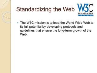 Standardizing the Web
 The W3C mission is to lead the World Wide Web to
its full potential by developing protocols and
guidelines that ensure the long-term growth of the
Web.
 