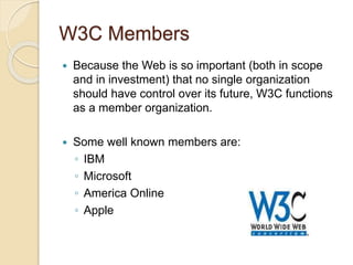 W3C Members
 Because the Web is so important (both in scope
and in investment) that no single organization
should have control over its future, W3C functions
as a member organization.
 Some well known members are:
◦ IBM
◦ Microsoft
◦ America Online
◦ Apple
 