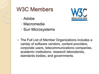 W3C Members
◦ Adobe
◦ Macromedia
◦ Sun Microsystems
 The Full List of Member Organizations includes a
variety of software vendors, content providers,
corporate users, telecommunications companies,
academic institutions, research laboratories,
standards bodies, and governments.
 