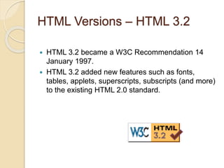 HTML Versions – HTML 3.2
 HTML 3.2 became a W3C Recommendation 14
January 1997.
 HTML 3.2 added new features such as fonts,
tables, applets, superscripts, subscripts (and more)
to the existing HTML 2.0 standard.
 