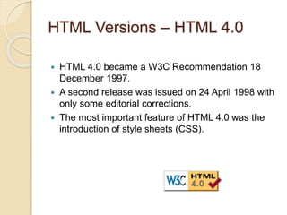 HTML Versions – HTML 4.0
 HTML 4.0 became a W3C Recommendation 18
December 1997.
 A second release was issued on 24 April 1998 with
only some editorial corrections.
 The most important feature of HTML 4.0 was the
introduction of style sheets (CSS).
 