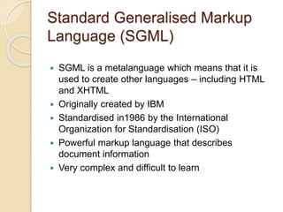 Standard Generalised Markup
Language (SGML)
 SGML is a metalanguage which means that it is
used to create other languages – including HTML
and XHTML
 Originally created by IBM
 Standardised in1986 by the International
Organization for Standardisation (ISO)
 Powerful markup language that describes
document information
 Very complex and difficult to learn
 