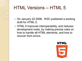 HTML Versions – HTML 5
 On January 22 2008, W3C published a working
draft for HTML 5.
 HTML 5 improves interoperability, and reduces
development costs, by making precise rules on
how to handle all HTML elements, and how to
recover from errors.
 
