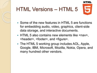 HTML Versions – HTML 5
 Some of the new features in HTML 5 are functions
for embedding audio, video, graphics, client-side
data storage, and interactive documents.
 HTML 5 also contains new elements like <nav>,
<header>, <footer>, and <figure>.
 The HTML 5 working group includes AOL, Apple,
Google, IBM, Microsoft, Mozilla, Nokia, Opera, and
many hundred other vendors.
 