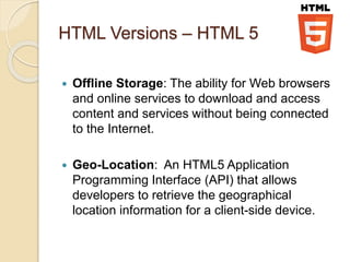 HTML Versions – HTML 5
 Offline Storage: The ability for Web browsers
and online services to download and access
content and services without being connected
to the Internet.
 Geo-Location: An HTML5 Application
Programming Interface (API) that allows
developers to retrieve the geographical
location information for a client-side device.
 