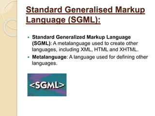 Standard Generalised Markup
Language (SGML):
 Standard Generalized Markup Language
(SGML): A metalanguage used to create other
languages, including XML, HTML and XHTML.
 Metalanguage: A language used for defining other
languages.
 