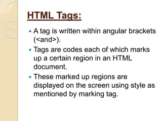 HTML Tags:
 A tag is written within angular brackets
(<and>).
 Tags are codes each of which marks
up a certain region in an HTML
document.
 These marked up regions are
displayed on the screen using style as
mentioned by marking tag.
 