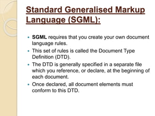 Standard Generalised Markup
Language (SGML):
 SGML requires that you create your own document
language rules.
 This set of rules is called the Document Type
Definition (DTD).
 The DTD is generally specified in a separate file
which you reference, or declare, at the beginning of
each document.
 Once declared, all document elements must
conform to this DTD.
 