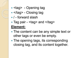  <tag> - Opening tag
 </tag> - Closing tag
 / - forward slash
 Tag pair - <tag> and </tag>
Element:
 The content can be any simple text or
other tags or even be empty.
 The opening tags, its corresponding
closing tag, and its content together.
 