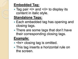 Embedded Tag:
 Tag pair <i> and </i> to display its
content in italic style.
Standalone Tags:
 Each embedded tag has opening and
closing tags.
 There are some tags that don’t have
their corresponding closing tags.
Example:
 <hr> closing tag is omitted.
 This tag inserts a horizontal rule on
the screen.
 