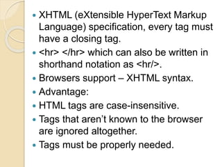  XHTML (eXtensible HyperText Markup
Language) specification, every tag must
have a closing tag.
 <hr> </hr> which can also be written in
shorthand notation as <hr/>.
 Browsers support – XHTML syntax.
 Advantage:
 HTML tags are case-insensitive.
 Tags that aren’t known to the browser
are ignored altogether.
 Tags must be properly needed.
 