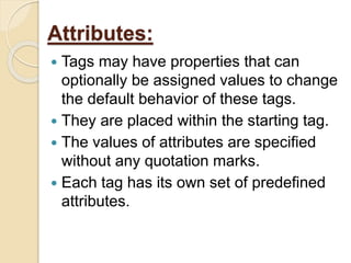 Attributes:
 Tags may have properties that can
optionally be assigned values to change
the default behavior of these tags.
 They are placed within the starting tag.
 The values of attributes are specified
without any quotation marks.
 Each tag has its own set of predefined
attributes.
 