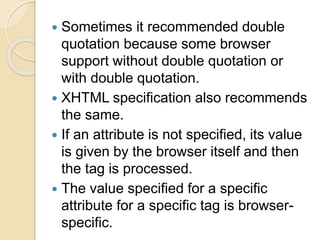  Sometimes it recommended double
quotation because some browser
support without double quotation or
with double quotation.
 XHTML specification also recommends
the same.
 If an attribute is not specified, its value
is given by the browser itself and then
the tag is processed.
 The value specified for a specific
attribute for a specific tag is browser-
specific.
 