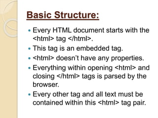 Basic Structure:
 Every HTML document starts with the
<html> tag </html>.
 This tag is an embedded tag.
 <html> doesn’t have any properties.
 Everything within opening <html> and
closing </html> tags is parsed by the
browser.
 Every other tag and all text must be
contained within this <html> tag pair.
 