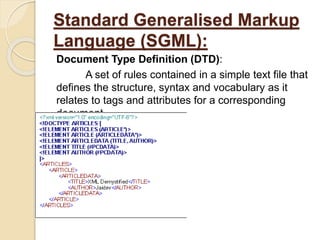 Standard Generalised Markup
Language (SGML):
Document Type Definition (DTD):
A set of rules contained in a simple text file that
defines the structure, syntax and vocabulary as it
relates to tags and attributes for a corresponding
document.
 