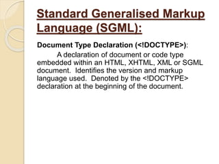 Standard Generalised Markup
Language (SGML):
Document Type Declaration (<!DOCTYPE>):
A declaration of document or code type
embedded within an HTML, XHTML, XML or SGML
document. Identifies the version and markup
language used. Denoted by the <!DOCTYPE>
declaration at the beginning of the document.
 