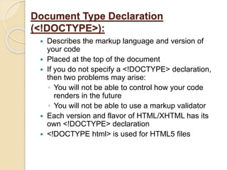 Document Type Declaration
(<!DOCTYPE>):
 Describes the markup language and version of
your code
 Placed at the top of the document
 If you do not specify a <!DOCTYPE> declaration,
then two problems may arise:
◦ You will not be able to control how your code
renders in the future
◦ You will not be able to use a markup validator
 Each version and flavor of HTML/XHTML has its
own <!DOCTYPE> declaration
 <!DOCTYPE html> is used for HTML5 files
 