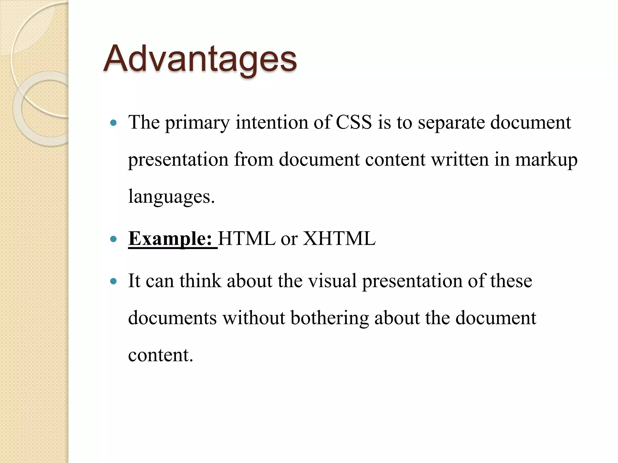Advantages
 The primary intention of CSS is to separate document
presentation from document content written in markup
languages.
 Example: HTML or XHTML
 It can think about the visual presentation of these
documents without bothering about the document
content.
 