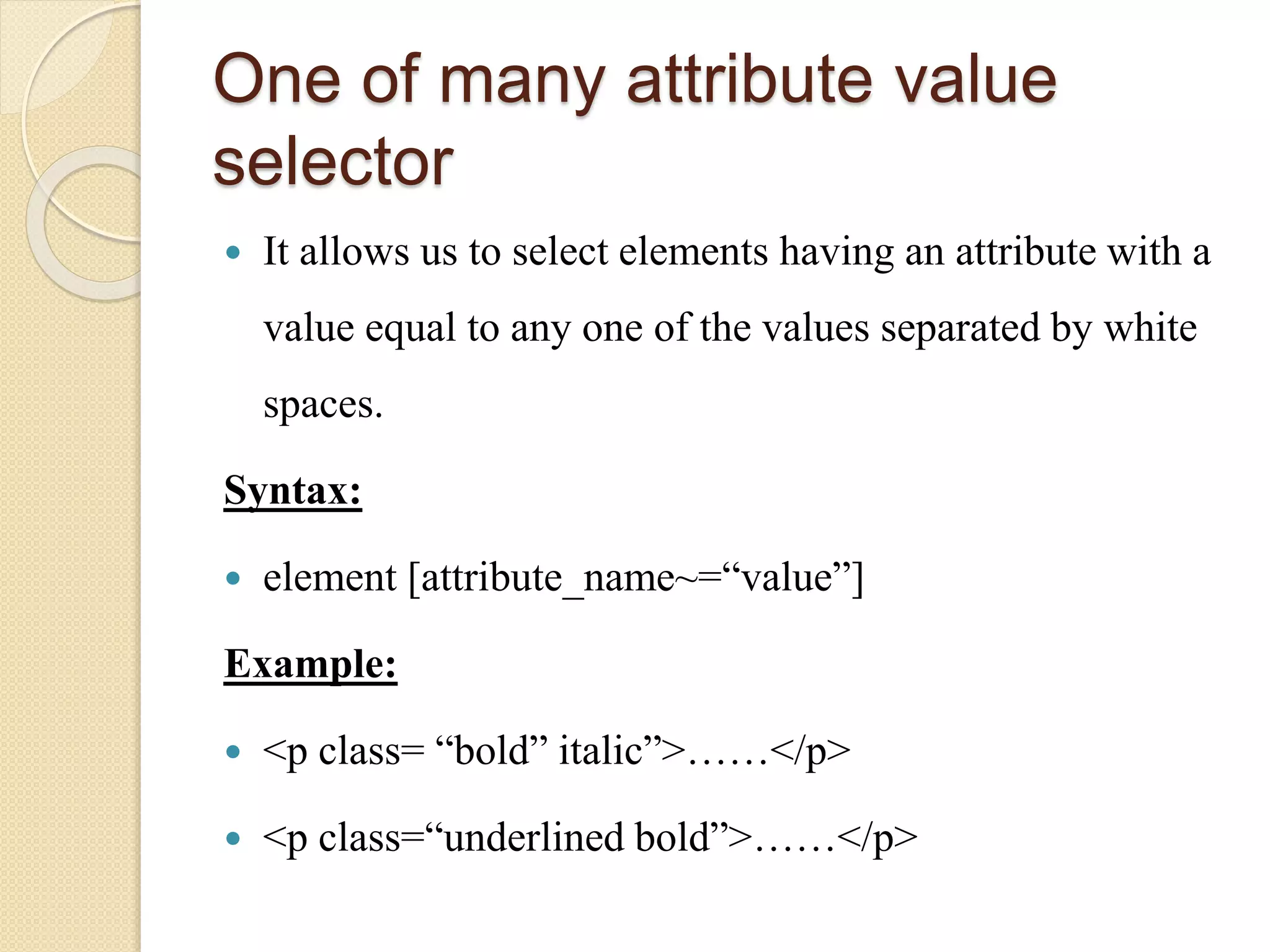One of many attribute value
selector
 It allows us to select elements having an attribute with a
value equal to any one of the values separated by white
spaces.
Syntax:
 element [attribute_name~=“value”]
Example:
 <p class= “bold” italic”>……</p>
 <p class=“underlined bold”>……</p>
 